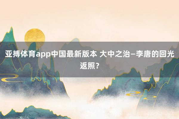 亚搏体育app中国最新版本 大中之治—李唐的回光返照？