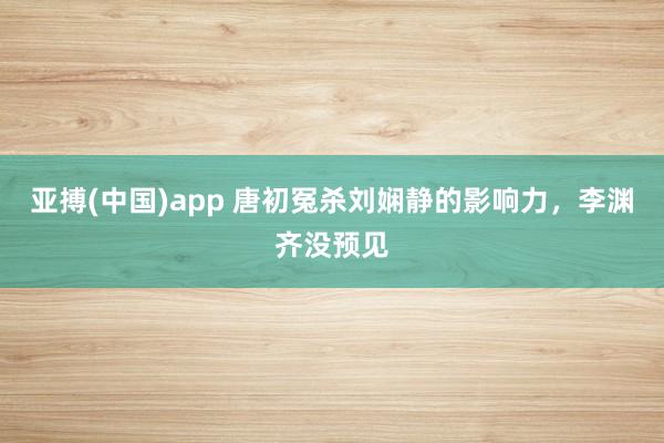亚搏(中国)app 唐初冤杀刘娴静的影响力，李渊齐没预见